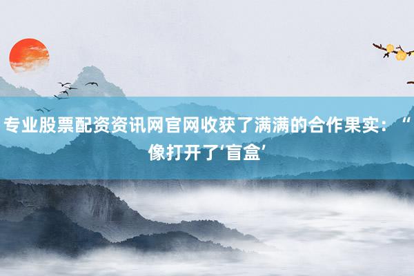 专业股票配资资讯网官网收获了满满的合作果实：“像打开了‘盲盒’