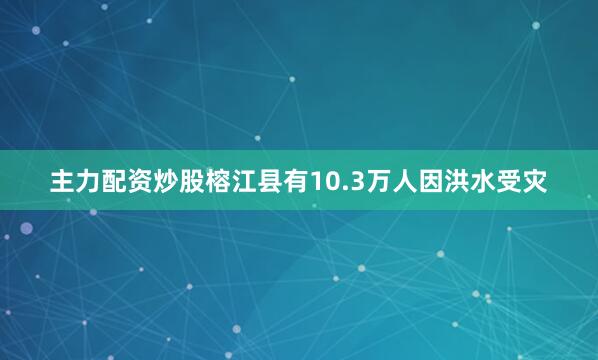 主力配资炒股榕江县有10.3万人因洪水受灾