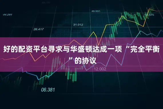 好的配资平台寻求与华盛顿达成一项 “完全平衡 ”的协议