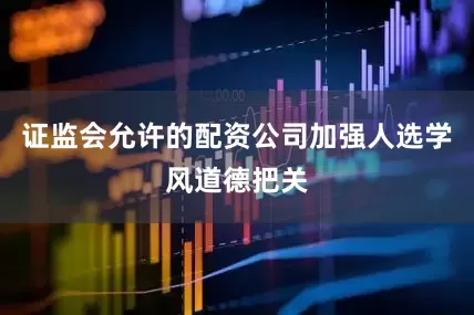 证监会允许的配资公司加强人选学风道德把关