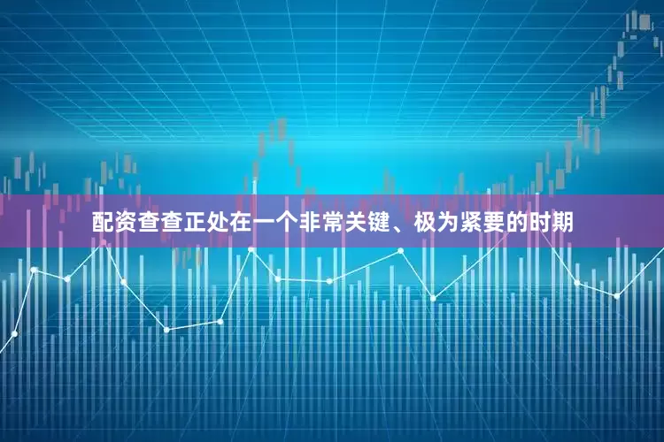 配资查查正处在一个非常关键、极为紧要的时期