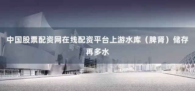 中国股票配资网在线配资平台上游水库（脾肾）储存再多水