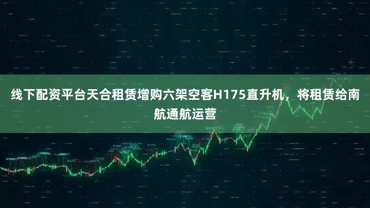 线下配资平台天合租赁增购六架空客H175直升机，将租赁给南航通航运营