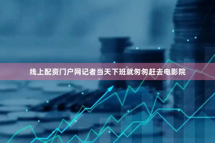 线上配资门户网记者当天下班就匆匆赶去电影院