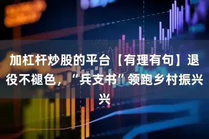 加杠杆炒股的平台【有理有句】退役不褪色，“兵支书”领跑乡村振兴