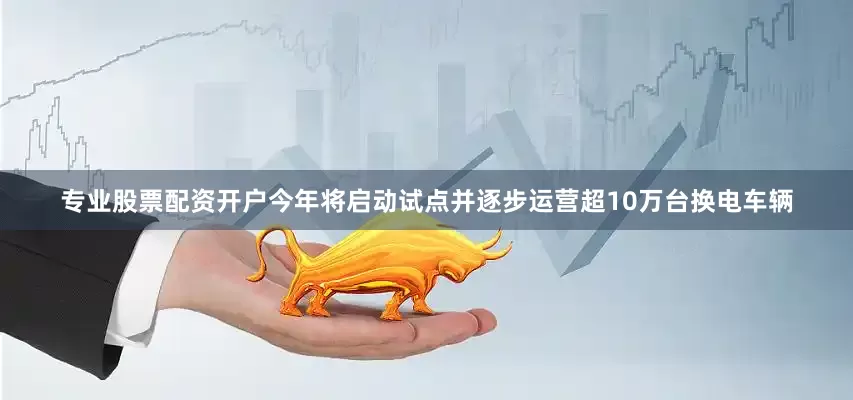 专业股票配资开户今年将启动试点并逐步运营超10万台换电车辆
