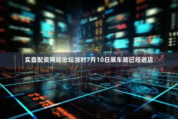 实盘配资网站论坛当时7月10日展车就已经进店