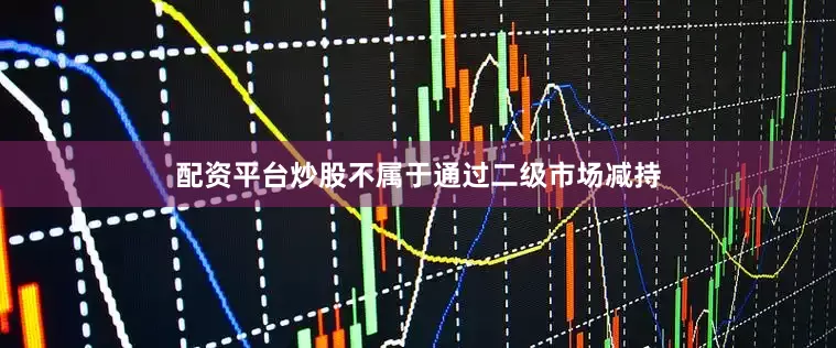 配资平台炒股不属于通过二级市场减持